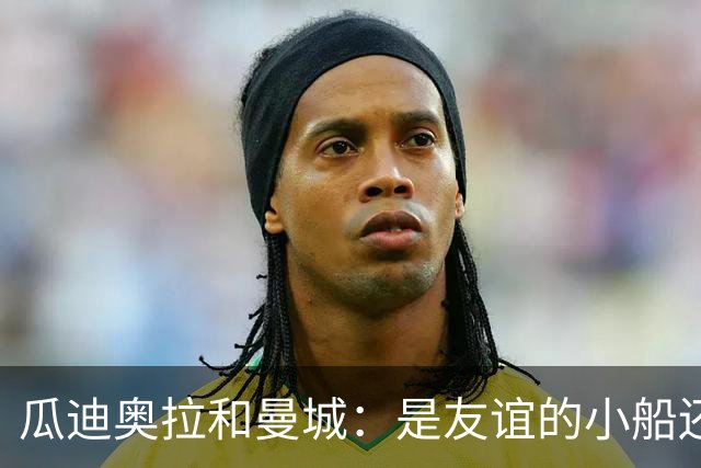 瓜迪奥拉和曼城：是友谊的小船还是黑暗中的秘密？