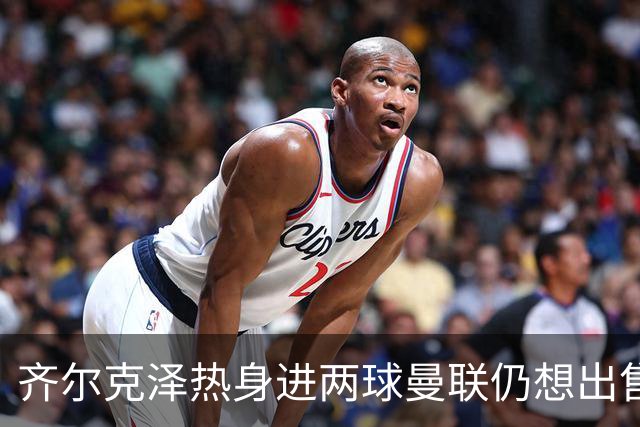 齐尔克泽热身进两球曼联仍想出售！新卢克·肖获两队赏识，或赴英冠